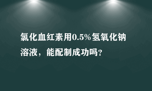 氯化血红素用0.5%氢氧化钠溶液，能配制成功吗？