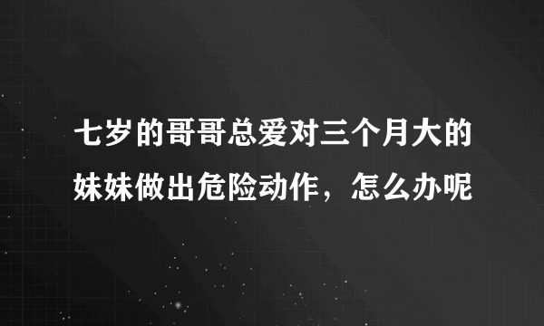 七岁的哥哥总爱对三个月大的妹妹做出危险动作，怎么办呢