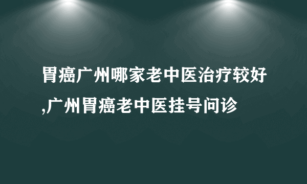 胃癌广州哪家老中医治疗较好,广州胃癌老中医挂号问诊