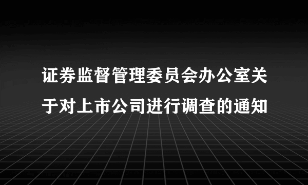 证券监督管理委员会办公室关于对上市公司进行调查的通知