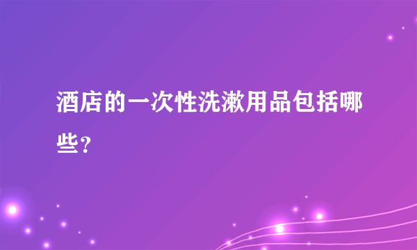 酒店的一次性洗漱用品包括哪些？