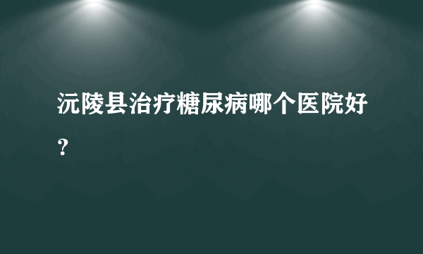 沅陵县治疗糖尿病哪个医院好？