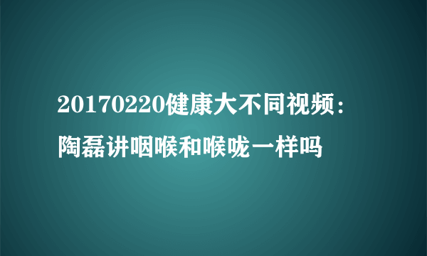 20170220健康大不同视频：陶磊讲咽喉和喉咙一样吗