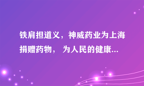 铁肩担道义，神威药业为上海捐赠药物， 为人民的健康筑起一道防护墙