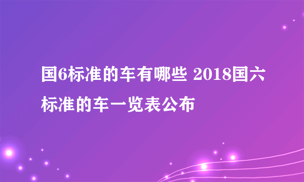 国6标准的车有哪些 2018国六标准的车一览表公布