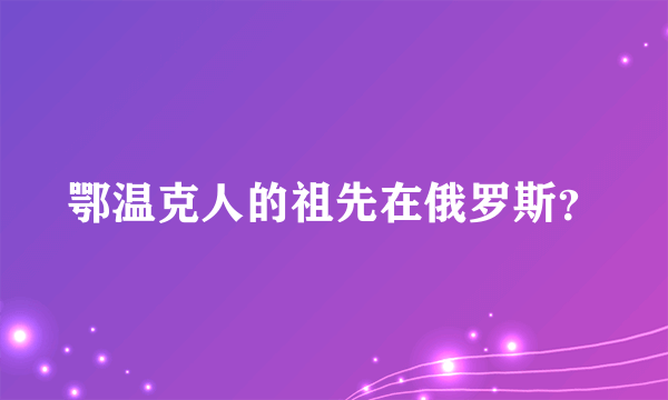 鄂温克人的祖先在俄罗斯？