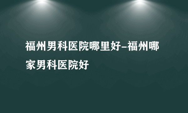 福州男科医院哪里好-福州哪家男科医院好