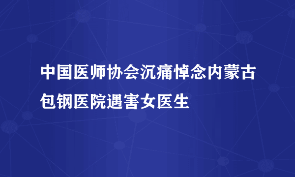 中国医师协会沉痛悼念内蒙古包钢医院遇害女医生