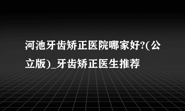 河池牙齿矫正医院哪家好?(公立版)_牙齿矫正医生推荐