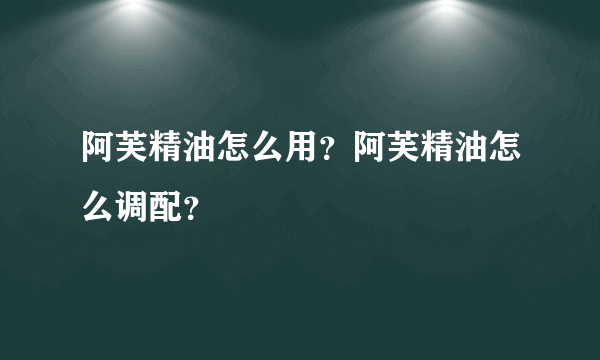 阿芙精油怎么用？阿芙精油怎么调配？