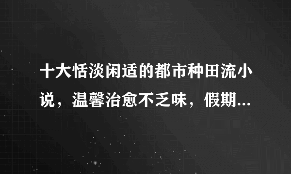 十大恬淡闲适的都市种田流小说，温馨治愈不乏味，假期书荒必备！