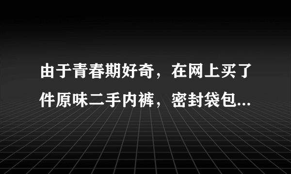 由于青春期好奇，在网上买了件原味二手内裤，密封袋包...