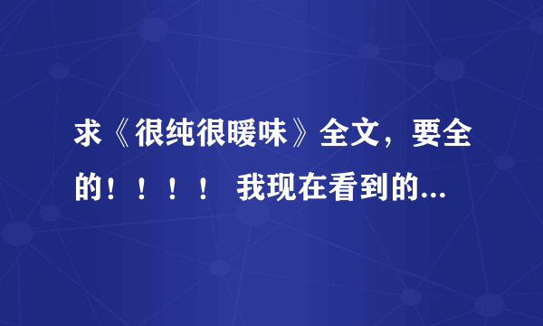 求《很纯很暖味》全文，要全的！！！！ 我现在看到的那本是4mb的，都不全，一定要全，有重赏！