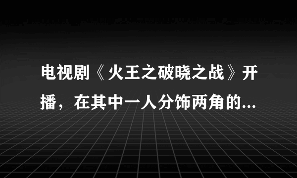 电视剧《火王之破晓之战》开播，在其中一人分饰两角的景甜表现如何？