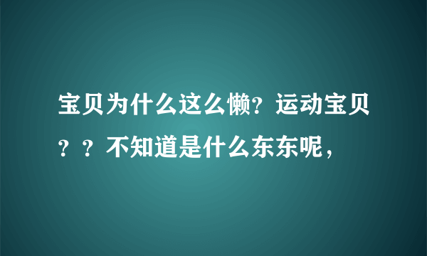 宝贝为什么这么懒？运动宝贝？？不知道是什么东东呢，