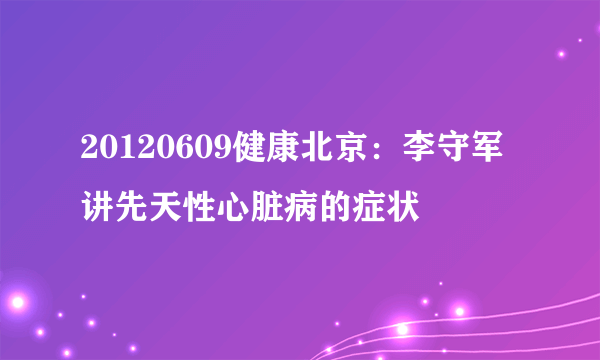 20120609健康北京：李守军讲先天性心脏病的症状