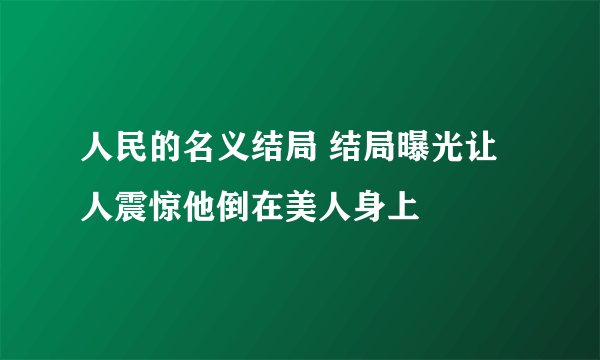 人民的名义结局 结局曝光让人震惊他倒在美人身上