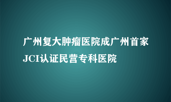 广州复大肿瘤医院成广州首家JCI认证民营专科医院