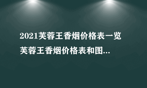 2021芙蓉王香烟价格表一览 芙蓉王香烟价格表和图片大全(最完整版)