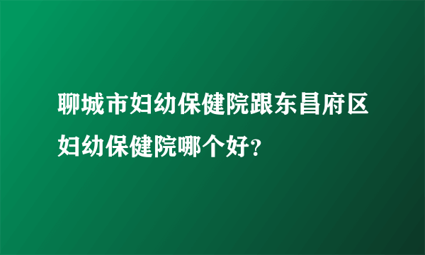 聊城市妇幼保健院跟东昌府区妇幼保健院哪个好？