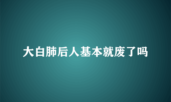 大白肺后人基本就废了吗