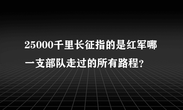 25000千里长征指的是红军哪一支部队走过的所有路程？