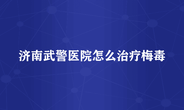 济南武警医院怎么治疗梅毒