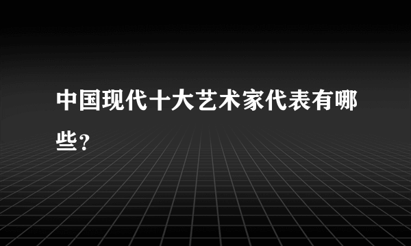 中国现代十大艺术家代表有哪些？