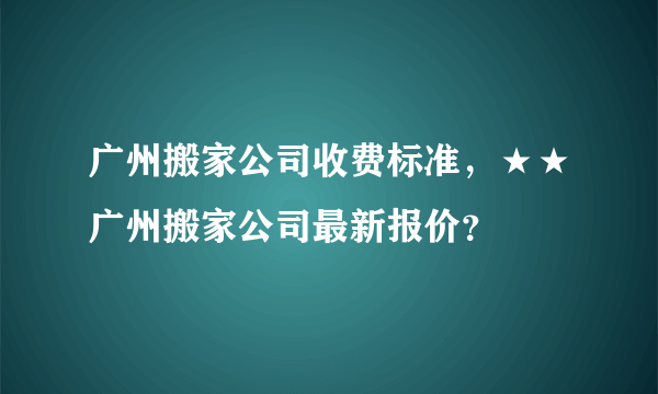 广州搬家公司收费标准，★★广州搬家公司最新报价？