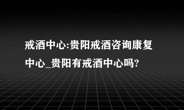 戒酒中心:贵阳戒酒咨询康复中心_贵阳有戒酒中心吗?