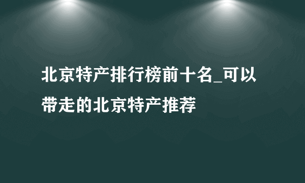 北京特产排行榜前十名_可以带走的北京特产推荐