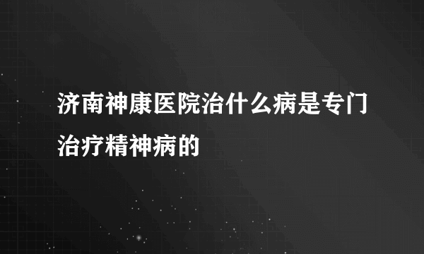 济南神康医院治什么病是专门治疗精神病的