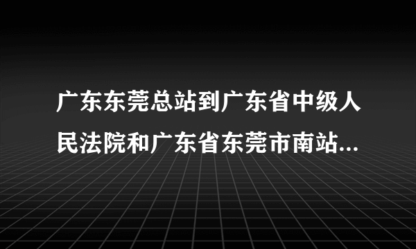 广东东莞总站到广东省中级人民法院和广东省东莞市南站到广东省中级人民法院哪个更近？