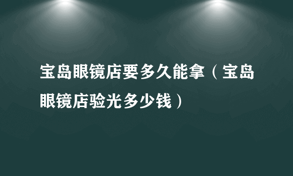 宝岛眼镜店要多久能拿（宝岛眼镜店验光多少钱）