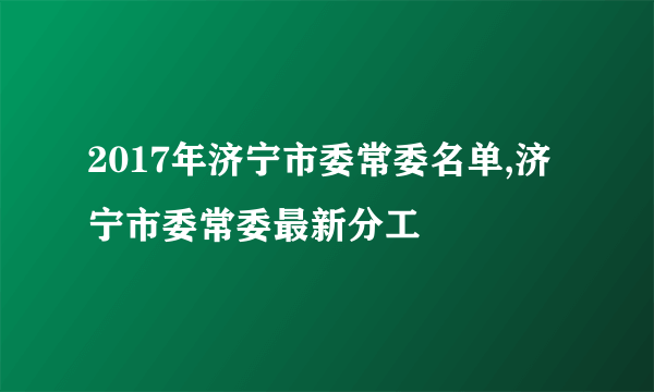 2017年济宁市委常委名单,济宁市委常委最新分工