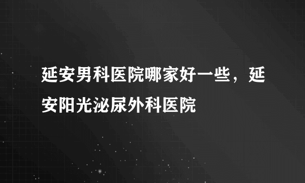 延安男科医院哪家好一些，延安阳光泌尿外科医院