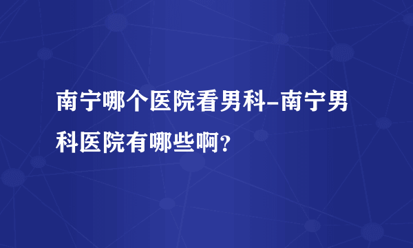 南宁哪个医院看男科-南宁男科医院有哪些啊？