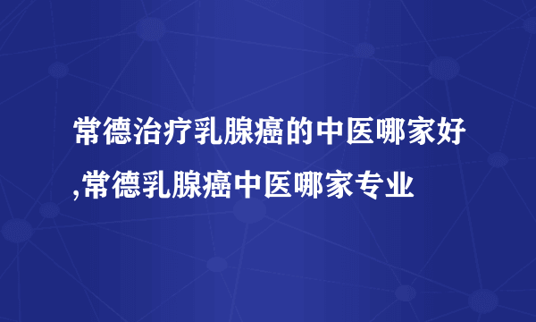 常德治疗乳腺癌的中医哪家好,常德乳腺癌中医哪家专业