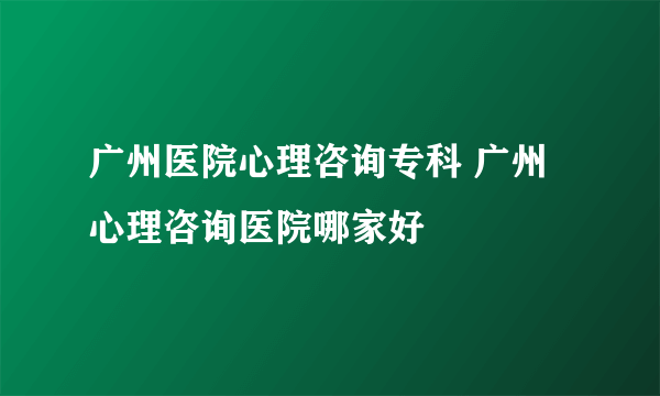 广州医院心理咨询专科 广州心理咨询医院哪家好