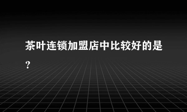 茶叶连锁加盟店中比较好的是？