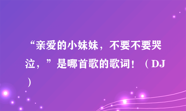 “亲爱的小妹妹，不要不要哭泣，”是哪首歌的歌词！（DJ）