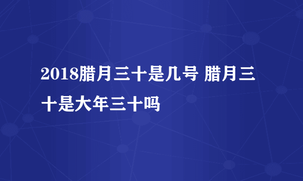 2018腊月三十是几号 腊月三十是大年三十吗