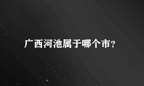 广西河池属于哪个市？