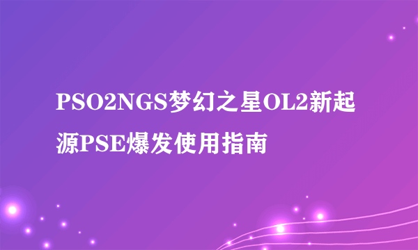 PSO2NGS梦幻之星OL2新起源PSE爆发使用指南