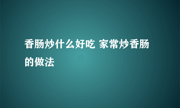 香肠炒什么好吃 家常炒香肠的做法