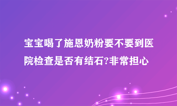 宝宝喝了施恩奶粉要不要到医院检查是否有结石?非常担心