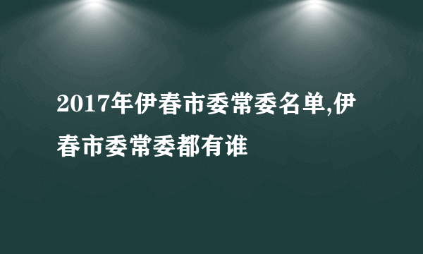 2017年伊春市委常委名单,伊春市委常委都有谁