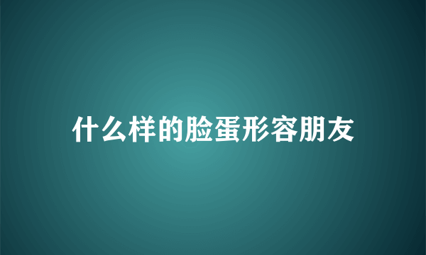 什么样的脸蛋形容朋友