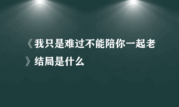 《我只是难过不能陪你一起老》结局是什么