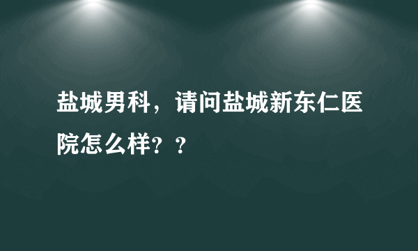 盐城男科，请问盐城新东仁医院怎么样？？